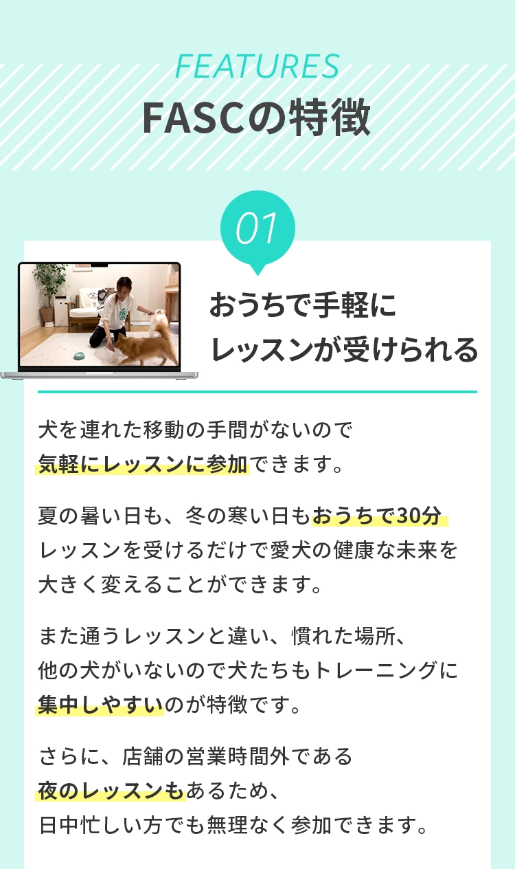 ＜FASC の特徴＞
				  1 おうちで⼿軽にレッスンが受けられる
				  ⽝を連れた移動の⼿間がないので気軽にレッスンに参加できます。夏の暑い⽇も、冬の寒い⽇もおうちで30分レッスンを受けるだけで愛⽝の健康な未来を⼤きく変えることができます。また通うレッスンと違い、慣れた場所、他の⽝がいないので⽝たちもトレーニングに集中しやすいのが特徴です。さらに、店舗の営業時間外である夜のレッスンもあるため、日中忙しい方でも無理なく参加できます。