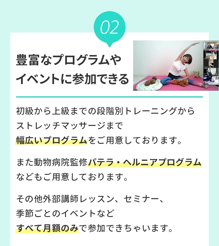 2 豊富なプログラムやイベントに参加できる
				  初級から上級までの段階別トレーニングからストレッチマッサージまで幅広いプログラムをご⽤意しております。また動物病院監修パテラ・ヘルニアプログラムなどもご⽤意しております。その他外部講師レッスン、セミナー、季節ごとのイベントなどすべて⽉額のみで参加できちゃいます。