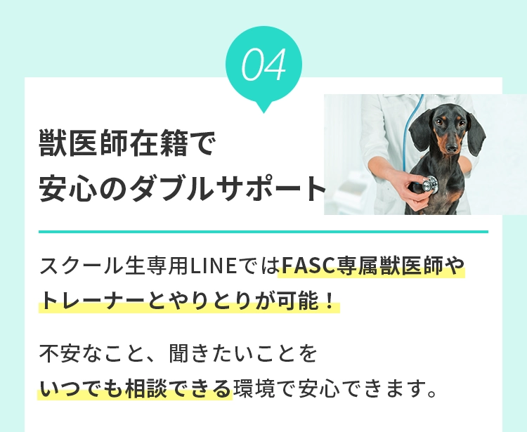 4 獣医師在籍で安⼼のダブルサポート
				  スクール⽣専⽤LINEではFASC専属獣医師やトレーナーとやりとりが可能！不安なこと、聞きたいことをいつでも相談できる環境で安⼼できます。