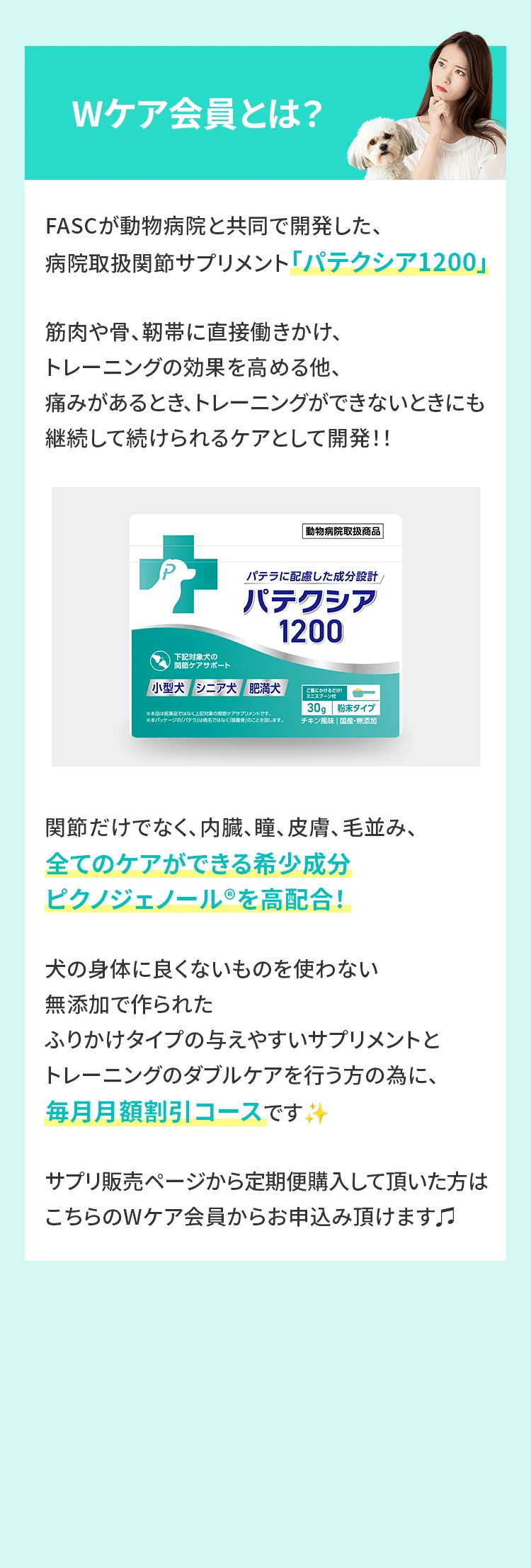 Wケア会員とは？FASCが動物病院と共同で開発した、病院取扱関節サプリメント「パテクシア1200」筋肉や骨、靭帯に直接働きかけ、トレーニングの効果を高める他、痛みがあるとき、トレーニングができないときにも継続して続けられるケアとして開発！！関節だけでなく、内臓、瞳、皮膚、毛並み、全てのケアができる希少成分ピクノジェノール®を高配合！犬の身体に良くないものを使わない無添加で作られたふりかけタイプの与えやすいサプリメントとトレーニングのWケアを行う方の為に、毎月月額割引コースです✨サプリ販売ページから定期便購入して頂いた方はこちらのWケア会員からお申込み頂けます♫
