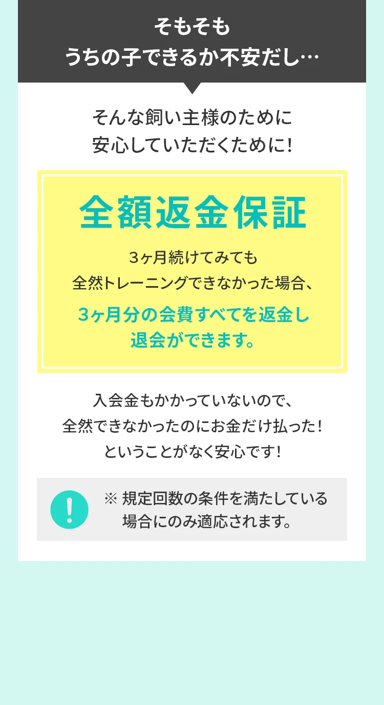 そもそもうちの子できるか不安だし…そんな飼い主様のために安⼼していただくために！全額返⾦保証３ヶ⽉続けてみても全然トレーニングできなかった場合、３ヶ⽉分の会費すべてを返⾦し退会ができます。⼊会⾦もかかっていないので、全然できなかったのにお⾦だけ払った！ということがなく安⼼です！※ 規定回数の条件を満たしている場合にのみ適応されます。