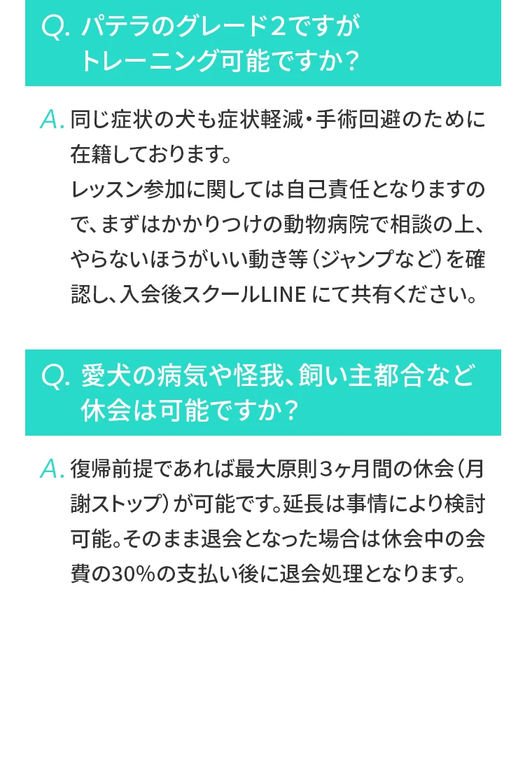 Q パテラのグレード２ですがトレーニング可能ですか？A 同じ症状の⽝も症状軽減・⼿術回避のために在籍しております。レッスン参加に関しては⾃⼰責任となりますので、まずはかかりつけの動物病院で相談の上、やらないほうがいい動き等（ジャンプなど）を確認し、⼊会後スクールLINEにて共有ください。
				  Q 愛⽝の病気や怪我、飼い主都合など休会は可能ですか？A 復帰前提であれば最⼤原則３ヶ⽉間の休会（⽉謝ストップ）が可能です。延⻑は事情により検討可能。そのまま退会となった場合は休会中の会費の30％の⽀払い後に退会処理となります。